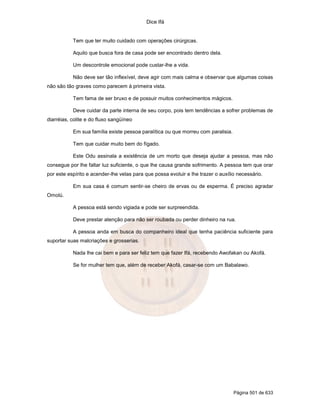 Dice Ifá
Página 501 de 633
Tem que ter muito cuidado com operações cirúrgicas.
Aquilo que busca fora de casa pode ser encontrado dentro dela.
Um descontrole emocional pode custar-lhe a vida.
Não deve ser tão inflexível, deve agir com mais calma e observar que algumas coisas
não são tão graves como parecem à primeira vista.
Tem fama de ser bruxo e de possuir muitos conhecimentos mágicos.
Deve cuidar da parte interna de seu corpo, pois tem tendências a sofrer problemas de
diarréias, colite e do fluxo sangüíneo
Em sua família existe pessoa paralítica ou que morreu com paralisia.
Tem que cuidar muito bem do fígado.
Este Odu assinala a existência de um morto que deseja ajudar a pessoa, mas não
consegue por lhe faltar luz suficiente, o que lhe causa grande sofrimento. A pessoa tem que orar
por este espírito e acender-lhe velas para que possa evoluir e lhe trazer o auxílio necessário.
Em sua casa é comum sentir-se cheiro de ervas ou de esperma. É preciso agradar
Omolú.
A pessoa está sendo vigiada e pode ser surpreendida.
Deve prestar atenção para não ser roubada ou perder dinheiro na rua.
A pessoa anda em busca do companheiro ideal que tenha paciência suficiente para
suportar suas malcriações e grosserias.
Nada lhe cai bem e para ser feliz tem que fazer Ifá, recebendo Awofakan ou Akofá.
Se for mulher tem que, além de receber Akofá, casar-se com um Babalawo.
 
