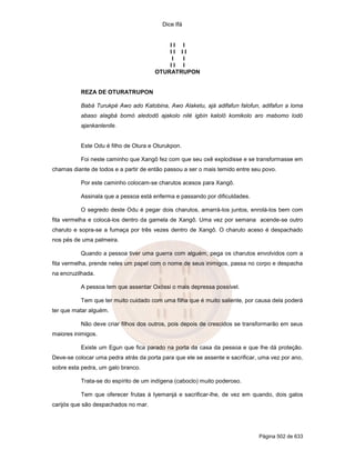 Dice Ifá
Página 502 de 633
I I I
I I I I
I I
I I I
OTURATRUPON
REZA DE OTURATRUPON
Babá Turukpé Awo ado Katobina, Awo Alaketu, ajá adifafun falofun, adifafun a loma
abaso alagbá bomó aledodô ajakolo nilé igbín kalolô komikolo aro mabomo lodó
ajankanlenile.
Este Odu é filho de Otura e Oturukpon.
Foi neste caminho que Xangô fez com que seu oxê explodisse e se transformasse em
chamas diante de todos e a partir de então passou a ser o mais temido entre seu povo.
Por este caminho colocam-se charutos acesos para Xangô.
Assinala que a pessoa está enferma e passando por dificuldades.
O segredo deste Odu é pegar dois charutos, amarrá-los juntos, enrolá-los bem com
fita vermelha e colocá-los dentro da gamela de Xangô. Uma vez por semana acende-se outro
charuto e sopra-se a fumaça por três vezes dentro de Xangô. O charuto aceso é despachado
nos pés de uma palmeira.
Quando a pessoa tiver uma guerra com alguém, pega os charutos envolvidos com a
fita vermelha, prende neles um papel com o nome de seus inimigos, passa no corpo e despacha
na encruzilhada.
A pessoa tem que assentar Oxóssi o mais depressa possível.
Tem que ter muito cuidado com uma filha que é muito saliente, por causa dela poderá
ter que matar alguém.
Não deve criar filhos dos outros, pois depois de crescidos se transformarão em seus
maiores inimigos.
Existe um Egun que fica parado na porta da casa da pessoa e que lhe dá proteção.
Deve-se colocar uma pedra atrás da porta para que ele se assente e sacrificar, uma vez por ano,
sobre esta pedra, um galo branco.
Trata-se do espírito de um indígena (caboclo) muito poderoso.
Tem que oferecer frutas à Iyemanjá e sacrificar-lhe, de vez em quando, dois galos
carijós que são despachados no mar.
 