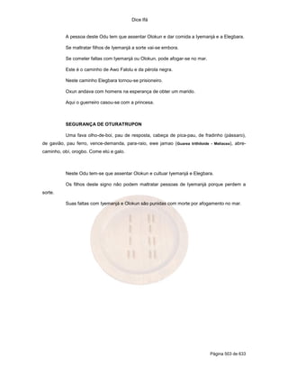 Dice Ifá
Página 503 de 633
A pessoa deste Odu tem que assentar Olokun e dar comida a Iyemanjá e a Elegbara.
Se maltratar filhos de Iyemanjá a sorte vai-se embora.
Se cometer faltas com Iyemanjá ou Olokun, pode afogar-se no mar.
Este é o caminho de Awo Falolu e da pérola negra.
Neste caminho Elegbara tornou-se prisioneiro.
Oxun andava com homens na esperança de obter um marido.
Aqui o guerreiro casou-se com a princesa.
SEGURANÇA DE OTURATRUPON
Uma fava olho-de-boi, pau de resposta, cabeça de pica-pau, de fradinho (pássaro),
de gavião, pau ferro, vence-demanda, para-raio, ewe jamao (Guarea trithiloide - Meliacea), abre-
caminho, obí, orogbo. Come etú e galo.
Neste Odu tem-se que assentar Olokun e cultuar Iyemanjá e Elegbara.
Os filhos deste signo não podem maltratar pessoas de Iyemanjá porque perdem a
sorte.
Suas faltas com Iyemanjá e Olokun são punidas com morte por afogamento no mar.
 