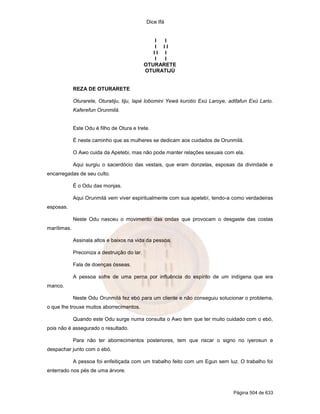 Dice Ifá
Página 504 de 633
I I
I I I
I I I
I I
OTURARETE
OTURATIJÚ
REZA DE OTURARETE
Oturarete, Oturatiju, tiju, lapé lobomini Yewá kurotio Exú Laroye, adifafun Exú Lario.
Kaferefun Orunmilá.
Este Odu é filho de Otura e Irete.
É neste caminho que as mulheres se dedicam aos cuidados de Orunmilá.
O Awo cuida da Apetebi, mas não pode manter relações sexuais com ela.
Aqui surgiu o sacerdócio das vestais, que eram donzelas, esposas da divindade e
encarregadas de seu culto.
É o Odu das monjas.
Aqui Orunmilá vem viver espiritualmente com sua apetebí, tendo-a como verdadeiras
esposas.
Neste Odu nasceu o movimento das ondas que provocam o desgaste das costas
marítimas.
Assinala altos e baixos na vida da pessoa.
Preconiza a destruição do lar.
Fala de doenças ósseas.
A pessoa sofre de uma perna por influência do espírito de um indígena que era
manco.
Neste Odu Orunmilá fez ebó para um cliente e não conseguiu solucionar o problema,
o que lhe trouxe muitos aborrecimentos.
Quando este Odu surge numa consulta o Awo tem que ter muito cuidado com o ebó,
pois não é assegurado o resultado.
Para não ter aborrecimentos posteriores, tem que riscar o signo no iyerosun e
despachar junto com o ebó.
A pessoa foi enfeitiçada com um trabalho feito com um Egun sem luz. O trabalho foi
enterrado nos pés de uma árvore.
 
