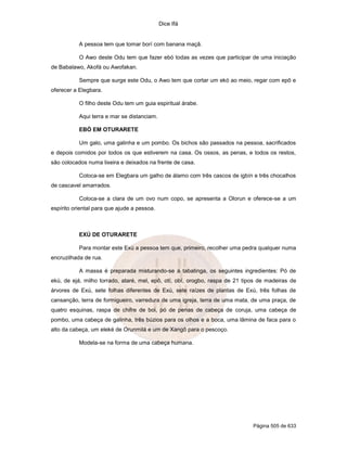 Dice Ifá
Página 505 de 633
A pessoa tem que tomar borí com banana maçã.
O Awo deste Odu tem que fazer ebó todas as vezes que participar de uma iniciação
de Babalawo, Akofá ou Awofakan.
Sempre que surge este Odu, o Awo tem que cortar um ekó ao meio, regar com epô e
oferecer a Elegbara.
O filho deste Odu tem um guia espiritual árabe.
Aqui terra e mar se distanciam.
EBÓ EM OTURARETE
Um galo, uma galinha e um pombo. Os bichos são passados na pessoa, sacrificados
e depois comidos por todos os que estiverem na casa. Os ossos, as penas, e todos os restos,
são colocados numa lixeira e deixados na frente de casa.
Coloca-se em Elegbara um galho de álamo com três cascos de igbín e três chocalhos
de cascavel amarrados.
Coloca-se a clara de um ovo num copo, se apresenta a Olorun e oferece-se a um
espírito oriental para que ajude a pessoa.
EXÚ DE OTURARETE
Para montar este Exú a pessoa tem que, primeiro, recolher uma pedra qualquer numa
encruzilhada de rua.
A massa é preparada misturando-se à tabatinga, os seguintes ingredientes: Pó de
ekú, de ejá, milho torrado, ataré, mel, epô, otí, obí, orogbo, raspa de 21 tipos de madeiras de
árvores de Exú, sete folhas diferentes de Exú, sete raízes de plantas de Exú, três folhas de
cansanção, terra de formigueiro, varredura de uma igreja, terra de uma mata, de uma praça, de
quatro esquinas, raspa de chifre de boi, pó de penas de cabeça de coruja, uma cabeça de
pombo, uma cabeça de galinha, três búzios para os olhos e a boca, uma lâmina de faca para o
alto da cabeça, um eleké de Orunmilá e um de Xangô para o pescoço.
Modela-se na forma de uma cabeça humana.
 