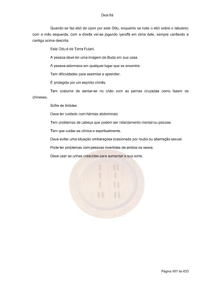 Dice Ifá
Página 507 de 633
Quando se faz ebó de opon por este Odu, enquanto se roda o ebó sobre o tabuleiro
com a mão esquerda, com a direita vai-se jogando iyerofá em cima dele, sempre cantando a
cantiga acima descrita.
Este Odu é da Terra Fulani.
A pessoa deve ter uma imagem de Buda em sua casa.
A pessoa adormece em qualquer lugar que se encontre.
Tem dificuldades para assimilar e aprender.
É protegida por um espírito chinês.
Tem costume de sentar-se no chão com as pernas cruzadas como fazem os
chineses.
Sofre de tiróides.
Deve ter cuidado com hérnias abdominais.
Tem problemas de cabeça que podem ser retardamento mental ou psicose.
Tem que cuidar-se clínica e espiritualmente.
Deve evitar uma situação embaraçosa ocasionada por roubo ou aberração sexual.
Pode ter problemas com pessoas invertidas de ambos os sexos.
Deve usar as unhas crescidas para aumentar a sua sorte.
 