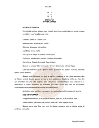 Dice Ifá
Página 508 de 633
I I I
I I I
I I I
I I
OTURAFUN
OTURA ADAKOÍ
REZA DE OTURAFUN
Otura Foká adafase adafata, ewe odafafá akpa Orun adifá kokan ori, preté korugbo
awaté borí exesí orugbo exesí meje.
Este Odu é filho de Otura e Ofun.
Aqui nasceram as secreções nasais.
O inimigo da pessoa é imperfeito.
Aqui fala a flor da morte.
Avisa que um amigo ou parente vai ser preso.
Os favores escravizam o homem e podem até matá-lo.
Caminho de Obatalá, Iyemanjá, Oxun e Ogun.
Quando se vê este Odu, arruma-se o dinheiro da consulta sobre o okpele.
Este Odu determina que a pessoa tenha que fazer Ifá, receber kuanado, assentar
Iyansã, Osain e Omolú.
Quando este Odu surge em atefá, a primeira coisa que se faz é lavar as duas mãos
de Ifá com omieró, depois, quando terminar o Itá, o padrinho, o Ojugbona, o Obá e o Awo têm
que tomar borí com uma cotia. Depois a cotia é defumada e se espalha pela casa para que vá se
desfazendo, e assim, afastando as moléstias que este Odu-Ifá traz para as autoridades
sacerdotais que participam das cerimônias em que ele surja.
Neste Odu, seja qual for a mensagem, tem-se que fazer ebó para garantir a sorte.
EBÓ EM OTURAFUN
Dois pombos brancos, duas cervejas brancas, dois ekú, duas favas de ataré.
Depois de feito o ebó tem que dar borí para que a sorte seja garantida.
Quando surge este Odu num jogo de okpele, passa-se epô no okpele antes de
continuar a consulta.
 