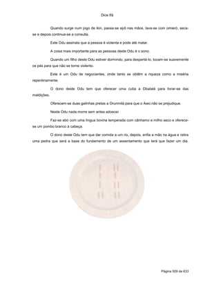 Dice Ifá
Página 509 de 633
Quando surge num jogo de ikin, passa-se epô nas mãos, lava-se com omieró, seca-
se e depois continua-se a consulta.
Este Odu assinala que a pessoa é violenta e pode até matar.
A coisa mais importante para as pessoas deste Odu é o sono.
Quando um filho deste Odu estiver dormindo, para despertá-lo, tocam-se suavemente
os pés para que não se torne violento.
Este é um Odu de negociantes, onde tanto se obtêm a riqueza como a miséria
repentinamente.
O dono deste Odu tem que oferecer uma cutia a Obatalá para livrar-se das
maldições.
Oferecem-se duas galinhas pretas a Orunmilá para que o Awo não se prejudique.
Neste Odu nada morre sem antes adoecer.
Faz-se ebó com uma língua bovina temperada com cânhamo e milho seco e oferece-
se um pombo branco à cabeça.
O dono deste Odu tem que dar comida a um rio, depois, enfia a mão na água e retira
uma pedra que será a base do fundamento de um assentamento que terá que fazer um dia.
 