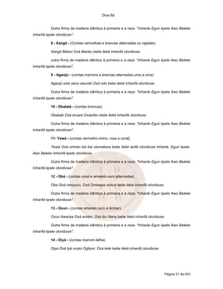 Dice Ifá
Página 51 de 633
Outra firma de madeira idêntica à primeira e a reza: "Inhanle Egun kpele Awo Beleke
Inhanfá kpele otoniboxe".
8 - Xangô - (Contas vermelhas e brancas alternadas ou rajadas)
Xangô Baloni Oxá Baloku bebe ileké inhanfá otoniboxe.
outra firma de madeira idêntica à primeira e a reza: "Inhanle Egun kpele Awo Beleke
Inhanfá kpele otoniboxe".
9 - Aganjú - (contas marrons e brancas alternadas uma a uma)
Aganjú xola okuo owuniki Oxá odo bebe ileké inhanfá otoniboxe.
Outra firma de madeira idêntica à primeira e a reza: "Inhanle Egun kpele Awo Beleke
Inhanfá kpele otoniboxe".
10 - Obatalá - (contas brancas).
Obatalá Oxá eruare Oxalufan bebe ileké Inhanfá otoniboxe.
Outra firma de madeira idêntica à primeira e a reza: "Inhanle Egun kpele Awo Beleke
Inhanfá kpele otoniboxe".
11- Yewá - (contas vermelho-vinho, rosa e coral}
Yewá Oxá oriman kai kai olumakara bebe ileké ianfá otoniboxe inhanle, Egun kpele,
Awo Beleke Inhanfá kpele otoniboxe.
Outra firma de madeira idêntica à primeira e a reza: "Inhanle Egun kpele Awo Beleke
Inhanfá kpele otoniboxe".
12 - Obá - (contas coral e amarelo ouro alternadas).
Oba Oxá omoyuru, Oxá Omiwaye sokun bebe ileké inhanfá otoniboxe.
Outra firma de madeira idêntica à primeira e a reza: "Inhanle Egun kpele Awo Beleke
Inhanfá kpele otoniboxe".
13 - Oxun - (contas amarelo ouro e âmbar).
Oxun Awariye Oxá ariden, Oxá ibu Nana bebe ileké inhanfá otoniboxe.
Outra firma de madeira idêntica à primeira e a reza: "Inhanle Egun kpele Awo Beleke
Inhanfá kpele otoniboxe".
14 - Oiyá - (contas marrom-telha).
Oiya Oxá Iyá oruko Ogboni. Oxá kele bebe ileké inhanfá otoniboxe.
 