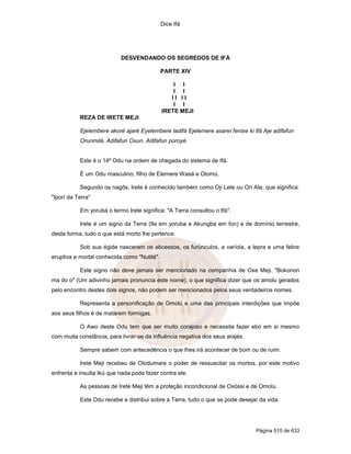 Dice Ifá
Página 510 de 633
DESVENDANDO OS SEGREDOS DE IFÁ
PARTE XIV
I I
I I
I I I I
I I
IRETE MEJI
REZA DE IRETE MEJI
Ejelembere akoré ajaré Eyelembere ladifá Ejelemere asarei fenixe ki Ifá Aje adifafun
Orunmilá. Adifafun Oxun. Adifafun poroyé.
Este é o 14º Odu na ordem de chegada do sistema de Ifá.
É um Odu masculino, filho de Elemere Wasá e Olomú.
Segundo os nagôs, Irete é conhecido também como Oji Lete ou Ori Ate, que significa:
"Iporí da Terra"
Em yorubá o termo Irete significa: "A Terra consultou o Ifá".
Irete é um signo da Terra (Ile em yoruba e Akungba em fon) e de domínio terrestre,
desta forma, tudo o que está morto lhe pertence.
Sob sua égide nasceram os abcessos, os furúnculos, a varíola, a lepra e uma febre
eruptiva e mortal conhecida como "Nutité".
Este signo não deve jamais ser mencionado na companhia de Oxe Meji. "Bokonon
ma do o" (Um adivinho jamais pronuncia este nome), o que significa dizer que os amolu gerados
pelo encontro destes dois signos, não podem ser mencionados pelos seus verdadeiros nomes.
Representa a personificação de Omolú e uma das principais interdições que impõe
aos seus filhos é de matarem formigas.
O Awo deste Odu tem que ser muito corajoso e necessita fazer ebó em si mesmo
com muita constância, para livrar-se da influência negativa dos seus arajés.
Sempre sabem com antecedência o que lhes irá acontecer de bom ou de ruim.
Irete Meji recebeu de Olodumare o poder de ressuscitar os mortos, por este motivo
enfrenta e insulta Ikú que nada pode fazer contra ele.
As pessoas de Irete Meji têm a proteção incondicional de Oxóssi e de Omolu.
Este Odu recebe e distribui sobre a Terra, tudo o que se pode desejar da vida.
 
