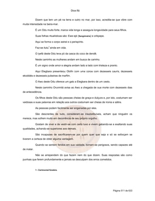 Dice Ifá
Página 511 de 633
Dizem que tem um pé na terra e outro no mar, por isso, acredita-se que vibre com
muita intensidade na beira-mar.
É um Odu muito forte, marca vida longa e assegura longevidade para seus filhos.
Suas folhas ritualísticas são: Ewe ejé (Sangüinária) e orikpepe.
Aqui se forma o corpo astral e o perispírito.
Faz-se itutu
1
ainda em vida.
O iyefá deste Odu leva pó da casca do coco de dendê.
Neste caminho as mulheres andam em busca de carinho.
É um signo onde amor e alegria andam lado a lado com tristeza e pranto.
Aqui Elegbara presenteou Olofin com uma coroa com dezesseis caurís, dezesseis
ekodidés e dezesseis pulseiras de marfim.
O Awo deste Odu oferece um galo a Elegbara dentro de um cesto.
Neste caminho Orunmilá avisa ao Awo a chegada de sua morte com dezesseis dias
de antecedência.
Os filhos deste Odu são pessoas cheias de graça e dulçura e, por isto, costumam ser
vaidosas e suas palavras em relação aos outros costumam ser cheias de ironia e sátira.
As pessoas podem facilmente ser enganadas por eles.
São descrentes de tudo, consideram-se insubstituíveis, acham que ninguém os
merece, mas sofrem muito em decorrência de seu próprio orgulho.
Gostam de viver e de vestir-se com certo luxo e vivem gabando-se e exaltando suas
qualidades, achando-se superiores aos demais.
São incapazes de sacrificarem-se por quem quer que seja e só se esforçam se
tiverem a certeza de obter alguma vantagem.
Quando se sentem feridos em sua vaidade, tornam-se perigosos, sendo capazes até
de matar.
Não se arrependem do que fazem nem do que dizem. Suas respostas são como
punhais que ferem profundamente e jamais se desculpam dos erros cometidos.
1 - Cerimonial fúnebre.
 