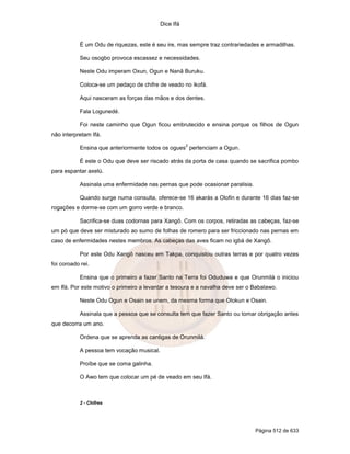 Dice Ifá
Página 512 de 633
É um Odu de riquezas, este é seu ire, mas sempre traz contrariedades e armadilhas.
Seu osogbo provoca escassez e necessidades.
Neste Odu imperam Oxun, Ogun e Nanã Buruku.
Coloca-se um pedaço de chifre de veado no ikofá.
Aqui nasceram as forças das mãos e dos dentes.
Fala Logunedé.
Foi neste caminho que Ogun ficou embrutecido e ensina porque os filhos de Ogun
não interpretam Ifá.
Ensina que anteriormente todos os ogues
2
pertenciam a Ogun.
É este o Odu que deve ser riscado atrás da porta de casa quando se sacrifica pombo
para espantar axelú.
Assinala uma enfermidade nas pernas que pode ocasionar paralisia.
Quando surge numa consulta, oferece-se 16 akarás a Olofin e durante 16 dias faz-se
rogações e dorme-se com um gorro verde e branco.
Sacrifica-se duas codornas para Xangô. Com os corpos, retiradas as cabeças, faz-se
um pó que deve ser misturado ao sumo de folhas de romero para ser friccionado nas pernas em
caso de enfermidades nestes membros. As cabeças das aves ficam no igbá de Xangô.
Por este Odu Xangô nasceu em Takpa, conquistou outras terras e por quatro vezes
foi coroado rei.
Ensina que o primeiro a fazer Santo na Terra foi Oduduwa e que Orunmilá o iniciou
em Ifá. Por este motivo o primeiro a levantar a tesoura e a navalha deve ser o Babalawo.
Neste Odu Ogun e Osain se unem, da mesma forma que Olokun e Osain.
Assinala que a pessoa que se consulta tem que fazer Santo ou tomar obrigação antes
que decorra um ano.
Ordena que se aprenda as cantigas de Orunmilá.
A pessoa tem vocação musical.
Proíbe que se coma galinha.
O Awo tem que colocar um pé de veado em seu Ifá.
2 - Chifres
 