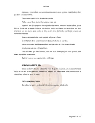 Dice Ifá
Página 513 de 633
A pessoa é incomodada por ruídos inexplicáveis em seus ouvidos, mas isto é um dom
que deve ser desenvolvido.
Tem que ter cuidado com úlceras nas pernas.
Proíbe a seus filhos abrirem buracos ou cruzá-los.
A pessoa tem que preparar um dispositivo de defesa em honra de seu Orixá, que é
feito da forma que se segue: Pega-se três lenços, sendo um branco, um amarelo e um azul,
amarra-se uns aos outros pela pontas e deixa-se em cima do Santo, usando-se sempre que
houver necessidade.
Determina que se tenha muito respeito a Ogun e à Oxun.
Se for homem deve cuidar muito bem de sua mulher e de sua filha.
A sorte do homem aumenta na medida em que cuida do Orixá de sua mulher.
A mulher da sua vida é filha de Oxun.
Tem uma filha que não conhece, feita em suas andanças pela vida quando, sem
saber, engravidou uma mulher.
O ponto fraco do seu organismo é o estômago.
SEGURANÇA DESTE ODU
Coloca-se dentro de uma cabacinha: Terra de quatro esquinas, um pouco de lama do
fundo de um rio e uma pedrinha retirada do mesmo rio. Sacrifica-se uma galinha sobre a
cabacinha e coloca-se atrás da porta.
EBO PARA VENCER IKU
Carne bovina, igbín e pó de ekú. Este ebó tem que ser feito à noite.
 