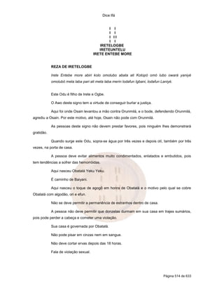 Dice Ifá
Página 514 de 633
I I
I I
I I I
I I
IRETELOGBE
IRETEUNTELU
IRETE ENTEBE MORE
REZA DE IRETELOGBE
Irete Entebe more abiri kolo omolubo abata ati Kotopó omó lubo owará yaniyé
omolubó meta laba pari ati meta laba merin lodafun Igbani, lodafun Laniyé.
Este Odu é filho de Irete e Ogbe.
O Awo deste signo tem a virtude de conseguir burlar a justiça.
Aqui foi onde Osain levantou a mão contra Orunmilá, e o bode, defendendo Orunmilá,
agrediu a Osain. Por este motivo, até hoje, Osain não pode com Orunmilá.
As pessoas deste signo não devem prestar favores, pois ninguém lhes demonstrará
gratidão.
Quando surge este Odu, sopra-se água por três vezes e depois otí, também por três
vezes, na porta de casa.
A pessoa deve evitar alimentos muito condimentados, enlatados e embutidos, pois
tem tendências a sofrer das hemorróidas.
Aqui nasceu Obatalá Yeku Yeku.
É caminho de Baiyani.
Aqui nasceu o toque de agogô em honra de Obatalá e o motivo pelo qual se cobre
Obatalá com algodão, ori e efun.
Não se deve permitir a permanência de estranhos dentro de casa.
A pessoa não deve permitir que donzelas durmam em sua casa em trajes sumários,
pois pode perder a cabeça e cometer uma violação.
Sua casa é governada por Obatalá.
Não pode pisar em cinzas nem em sangue.
Não deve cortar ervas depois das 18 horas.
Fala de violação sexual.
 