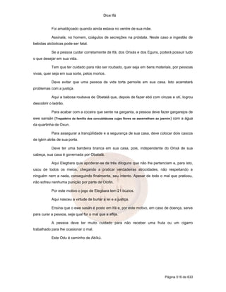 Dice Ifá
Página 516 de 633
Foi amaldiçoado quando ainda estava no ventre de sua mãe.
Assinala, no homem, coágulos de secreções na próstata. Neste caso a ingestão de
bebidas alcóolicas pode ser fatal.
Se a pessoa cuidar corretamente de Ifá, dos Orixás e dos Eguns, poderá possuir tudo
o que desejar em sua vida.
Tem que ter cuidado para não ser roubado, quer seja em bens materiais, por pessoas
vivas, quer seja em sua sorte, pelos mortos.
Deve evitar que uma pessoa de vida torta pernoite em sua casa. Isto acarretará
problemas com a justiça.
Aqui a babosa roubava de Obatalá que, depois de fazer ebó com cinzas e otí, logrou
descobrir o ladrão.
Para acabar com a coceira que sente na garganta, a pessoa deve fazer gargarejos de
ewe sansán (Trepadeira da família das corcubitáceas cujas flores se assemelham ao jasmim) com a água
da quartinha de Oxun.
Para assegurar a tranqüilidade e a segurança de sua casa, deve colocar dois cascos
de igbín atrás de sua porta.
Deve ter uma bandeira branca em sua casa, pois, independente do Orixá de sua
cabeça, sua casa é governada por Obatalá.
Aqui Elegbara quis apoderar-se de três diloguns que não lhe pertenciam e, para isto,
usou de todos os meios, chegando a praticar verdadeiras atrocidades, não respeitando a
ninguém nem a nada, conseguindo finalmente, seu intento. Apesar de todo o mal que praticou,
não sofreu nenhuma punição por parte de Olofin.
Por este motivo o jogo de Elegbara tem 21 búzios.
Aqui nasceu a virtude de burlar a lei e a justiça.
Ensina que o ewe sasán é posto em Ifá e, por este motivo, em caso de doença, serve
para curar a pessoa, seja qual for o mal que a aflija.
A pessoa deve ter muito cuidado para não receber uma fruta ou um cigarro
trabalhado para lhe ocasionar o mal.
Este Odu é caminho de Abíkú.
 