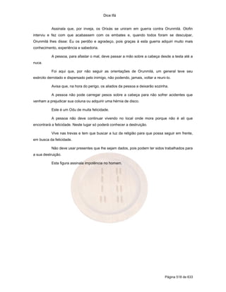 Dice Ifá
Página 518 de 633
Assinala que, por inveja, os Orixás se uniram em guerra contra Orunmilá. Olofin
interviu e fez com que acabassem com os embates e, quando todos foram se desculpar,
Orunmilá lhes disse: Eu os perdôo e agradeço, pois graças à esta guerra adquiri muito mais
conhecimento, experiência e sabedoria.
A pessoa, para afastar o mal, deve passar a mão sobre a cabeça desde a testa até a
nuca.
Foi aqui que, por não seguir as orientações de Orunmilá, um general teve seu
exército derrotado e dispersado pelo inimigo, não podendo, jamais, voltar a reuni-lo.
Avisa que, na hora do perigo, os aliados da pessoa a deixarão sozinha.
A pessoa não pode carregar pesos sobre a cabeça para não sofrer acidentes que
venham a prejudicar sua coluna ou adquirir uma hérnia de disco.
Este é um Odu de muita felicidade.
A pessoa não deve continuar vivendo no local onde mora porque não é ali que
encontrará a felicidade. Neste lugar só poderá conhecer a destruição.
Vive nas trevas e tem que buscar a luz da religião para que possa seguir em frente,
em busca da felicidade.
Não deve usar presentes que lhe sejam dados, pois podem ter sidos trabalhados para
a sua destruição.
Esta figura assinala impotência no homem.
 