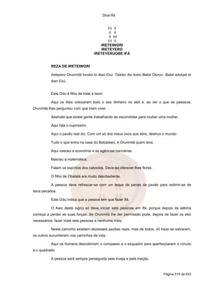 Dice Ifá
Página 519 de 633
I I I
I I
I I I
I I I
IRETEIWORI
IRETEYERO
IRETEYERUGBE IFÁ
REZA DE IRETEIWORI
Ireteyero Orunmilá lorubó to iban Exú. Telebo ibo kobo Babá Olorun. Babá adukpé to
iban Exú.
Este Odu é filho de Irete e Iwori.
Aqui os Awo colocaram todo o seu dinheiro no ebó e, ao ver o que se passava,
Orunmilá lhes perguntou com que iriam viver.
Assinala que existe gente trabalhando às escondidas para roubar uma mulher.
Aqui fala o cupinzeiro.
Aqui o pavão real diz: Com um só dos meus ovos que atire, destruo o mundo.
Tudo o que entra na casa do Babalawo, é Orunmilá quem leva.
Aqui nasceu a economia e as agências bancárias.
Nasceu a matemática.
Falam os espíritos dos caboclos. Deve-se oferecer-lhes flores.
O filho de Obatalá era muito desobediente.
A pessoa deve refrescar-se com um leque de penas de pavão para redimir-se de
seus pecados.
Este Odu indica que a pessoa tem que fazer Ifá.
O Awo deste signo só deve iniciar sete pessoas em Ifá, porque depois da sétima
começa a perder as suas forças. Se Orunmilá lhe der permissão pode, depois de fazer os ebó
necessários, fazer mais seis pessoas e nenhuma mais.
Neste caminho existiam dezesseis pavões reais, mas de todos, só treze se salvaram,
os outros sucumbiram nos caminhos da vida.
Aqui os homens descobriram o compasso e o esquadro para aperfeiçoarem o círculo
e o quadrado.
A pessoa será sempre perseguida pela inveja e pela traição.
 