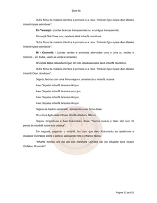 Dice Ifá
Página 52 de 633
Outra firma de madeira idêntica à primeira e a reza: "Inhanle Egun kpele Awo Beleke
Inhanfá kpele otoniboxe".
15- Yemanjá - (contas brancas transparentes ou azul-água transparente).
Yemanjá Oxá Towa omi, lolabebe ileké inhanfá otoniboxe.
Outra firma de madeira idêntica à primeira e a reza: "Inhanle Egun kpele Awo Beleke
Inhanfá kpele otoniboxe".
16 - Orunmilá - (contas verdes e amarelas alternadas uma a uma ou verdes e
marrons - em Cuba, usam-se verde e amarelo).
Orunmilá Baba Obarabaniregun Ori nile Oduduwa bebe ileké inhanfá otoniboxe.
Outra firma de madeira idêntica à primeira e a reza: "Inhanle Egun kpele Awo Beleke
Inhanfá Orun otoniboxe".
Depois, fechou com uma firma negra e, amarrando o inhanfá, rezava:
Awo Oluyebe inhanfá taranara Ikú jun.
Awo Oluyebe inhanfá taranara arun jun.
Awo Oluyebe inhanfá taranara Ikú jun.
Awo Oluyebe inhanfá taranara Ikú jun.
Depois de havê-lo amarrado, apresentou-o ao Sol e disse:
Orun Oxá Agba ileké Olorun otonifa obaiboru Olorun.
Depois, dirigindo-se a Awo Kukunduku, disse: "Vamos lavá-lo e fazer ebó com 16
penas de ekodidé sobre sua cabeça".
Em seguida, pegando o inhanfá, fez com que Awo Kukunduku se ajoelha-se e
cruzasse os braços sobre o peito e, colocando nele o inhanfá, rezou:
"Inhanfá foroloju are Ikú ota axo Naranara Oluyebe obí ina Oluyebe ileké loyeye
Onifekun Orunmilá".
 