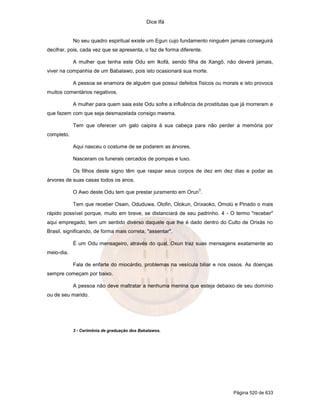 Dice Ifá
Página 520 de 633
No seu quadro espiritual existe um Egun cujo fundamento ninguém jamais conseguirá
decifrar, pois, cada vez que se apresenta, o faz de forma diferente.
A mulher que tenha este Odu em Ikofá, sendo filha de Xangô, não deverá jamais,
viver na companhia de um Babalawo, pois isto ocasionará sua morte.
A pessoa se enamora de alguém que possui defeitos físicos ou morais e isto provoca
muitos comentários negativos.
A mulher para quem saia este Odu sofre a influência de prostitutas que já morreram e
que fazem com que seja desmazelada consigo mesma.
Tem que oferecer um galo caipira à sua cabeça para não perder a memória por
completo.
Aqui nasceu o costume de se podarem as árvores.
Nasceram os funerais cercados de pompas e luxo.
Os filhos deste signo têm que raspar seus corpos de dez em dez dias e podar as
árvores de suas casas todos os anos.
O Awo deste Odu tem que prestar juramento em Orun
3
.
Tem que receber Osain, Oduduwa, Olofin, Olokun, Orixaoko, Omolú e Pinado o mais
rápido possível porque, muito em breve, se distanciará de seu padrinho. 4 - O termo "receber"
aqui empregado, tem um sentido diverso daquele que lhe é dado dentro do Culto de Orixás no
Brasil, significando, de forma mais correta, "assentar".
É um Odu mensageiro, através do qual, Oxun traz suas mensagens exatamente ao
meio-dia.
Fala de enfarte do miocárdio, problemas na vesícula biliar e nos ossos. As doenças
sempre começam por baixo.
A pessoa não deve maltratar a nenhuma menina que esteja debaixo de seu domínio
ou de seu marido.
3 - Cerimônia de graduação dos Babalawos.
 