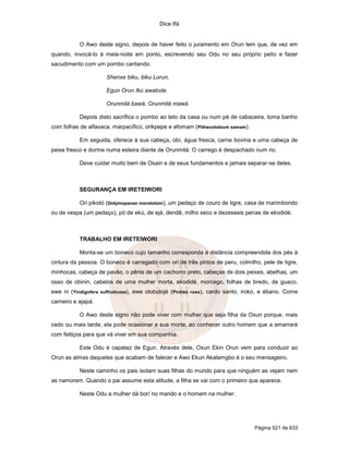 Dice Ifá
Página 521 de 633
O Awo deste signo, depois de haver feito o juramento em Orun tem que, de vez em
quando, invocá-lo à meia-noite em ponto, escrevendo seu Odu no seu próprio peito e fazer
sacudimento com um pombo cantando:
Shenxe biku, biku Lorun,
Egun Orun Ikú awalode.
Orunmilá bawá, Orunmilá mawá.
Depois disto sacrifica o pombo ao teto da casa ou num pé de cabaceira, toma banho
com folhas de alfavaca, marpacífico, orikpepe e afomam (Pithecolobium samam).
Em seguida, oferece à sua cabeça, obí, água fresca, carne bovina e uma cabeça de
peixe fresco e dorme numa esteira diante de Orunmilá. O carrego é despachado num rio.
Deve cuidar muito bem de Osain e de seus fundamentos e jamais separar-se deles.
SEGURANÇA EM IRETEIWORI
Ori pikotó (Didymopanax morototoni), um pedaço de couro de tigre, casa de marimbondo
ou de vespa (um pedaço), pó de ekú, de ejá, dendê, milho seco e dezesseis penas de ekodidé.
TRABALHO EM IRETEIWORI
Monta-se um boneco cujo tamanho corresponda à distância compreendida dos pés à
cintura da pessoa. O boneco é carregado com ori de três pintos de peru, colmilho, pele de tigre,
minhocas, cabeça de pavão, o pênis de um cachorro preto, cabeças de dois peixes, abelhas, um
osso de obinin, cabelos de uma mulher morta, ekodidé, morcego, folhas de bredo, de guaco,
ewe ni (Yindigofera suffruticosa), ewe olobutojé (Pinhão roxo), cardo santo, iroko, e ébano. Come
carneiro e ajapá.
O Awo deste signo não pode viver com mulher que seja filha da Oxun porque, mais
cedo ou mais tarde, ela pode ocasionar a sua morte, ao conhecer outro homem que a amarrará
com feitiços para que vá viver em sua companhia.
Este Odu é capataz de Egun. Através dele, Oxun Ekin Orun vem para conduzir ao
Orun as almas daqueles que acabam de falecer e Awo Ekun Akalamgbo é o seu mensageiro.
Neste caminho os pais isolam suas filhas do mundo para que ninguém as vejam nem
as namorem. Quando o pai assume esta atitude, a filha se vai com o primeiro que aparece.
Neste Odu a mulher dá borí no marido e o homem na mulher.
 