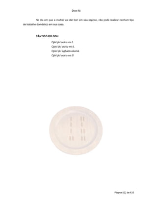 Dice Ifá
Página 522 de 633
No dia em que a mulher vai dar borí em seu esposo, não pode realizar nenhum tipo
de trabalho doméstico em sua casa.
CÂNTICO DO ODU
Ojikí jikí otá lo mi ô.
Ojokí jikí otá lo mi ô.
Ojokí jikí agbado okumá.
Ojikí jikí ota lo mi ô!
 