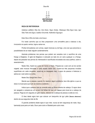 Dice Ifá
Página 525 de 633
I I
I I
I I I I
I I I
IRETEROSUN
IRETELOSO
REZA DE IRETEROSUN
Ireteloso adifafun Oba Ikú, Inle Arere, Ogun Arebe, Obaluaye Oba Egun lese, Iguí
Oba Telé omó Egun, lodafun Orunmilá. Kaferefun Egungun.
Este Odu é filho de Irete e de Irosun.
Foi neste caminho que os Awo prepararam uma armadilha para a babosa e ela,
invocando os quatro ventos, logrou salvar-se.
Proíbe brincadeiras com armas, sejam brancas ou de fogo, uma vez que preconiza a
possibilidade de se matar alguém acidentalmente.
Assinala problemas nas pernas que podem ser sanados com o sacrifício de uma
franga a Elegbara. O igbá de Elegbara é colocado ao lado de um cano qualquer e a franga,
depois de passada nas pernas do interessado é sacrificada encostada aos seus joelhos, sobre o
assentamento.
Neste Odu, fazem-se curas em honra a Osain. Prepara-se o axé com pó de carvão
vegetal, sete moscas trituradas e iyefá rezado deste Odu. Fazem-se três pequenas incisões
superficiais em cada omoplata, rezam-se os dezesseis meji, o signo da pessoa e Ireteroso e
aplica-se o axé sobre os cortes.
Neste Odu Xangô feriu Oxun.
Manda que a pessoa, quando for resolver algum problema, leve três igbíns e que os
deixe no local para que tudo se resolva a contento.
Indica que a pessoa que se consulta está ou ficará doente da cabeça. O signo deve
ser apagado e prepara-se um omieró de folhas de ewe uró (Sálvia) para lavar-se a cabeça da
pessoa. Pega-se em seguida um galo caipira, oferece-se à cabeça da pessoa e solta-se vivo.
O Awo deste signo tem que colocar um barquinho de iguí yáita (Bassia albeenses)
dentro da sua segunda mão de Ifá.
O grande problema deste signo é que nele, nunca se tem segurança de nada. Aqui,
Iyemanjá puxa para um lado, Oxun para outro e Obatalá para outro mais.
 
