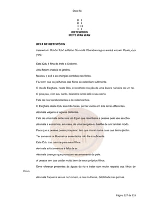 Dice Ifá
Página 527 de 633
I I I
I I I
I I I
I I
IRETEWORIN
IRETE WAN WAN
REZA DE IRETEWÓRIN
Iretewónrin Odubiri fobó adifafun Orunmilá Obarabaniregun wanká win win Osain yoro
yoro.
Este Odu é filho de Irete e Owónrin.
Aqui foram criados os jardins.
Nasceu o axé e as energias contidas nas flores.
Faz com que os perfumes das flores se estendam sutilmente.
O otá de Elegbara, neste Odu, é recolhido nos pés de uma árvore na beira de um rio.
O pica-pau, com seu canto, descobre onde está o seu ninho.
Fala de rios transbordantes e de redemoinhos.
O Elegbara deste Odu leva três facas, por ter vivido em três terras diferentes.
Assinala viagens a lugares distantes.
Fala de uma mata onde vive um Egun que reconhece a pessoa pelo seu assobio.
Assinala a existência, em casa, de uma bengala ou bastão de um familiar morto.
Para que a pessoa possa prosperar, tem que morar numa casa que tenha jardim.
Ter somente os Guerreiros assentados não lhe é suficiente.
Este Odu traz calvície para seus filhos.
Assinala sufocamentos e falta de ar.
Assinala doenças que provocam escamamento da pele.
A pessoa tem que cuidar muito bem de seus próprios filhos.
Deve oferecer presentes às águas do rio e tratar com muito respeito aos filhos de
Oxun.
Assinala fraqueza sexual no homem, e nas mulheres, debilidade nas pernas.
 