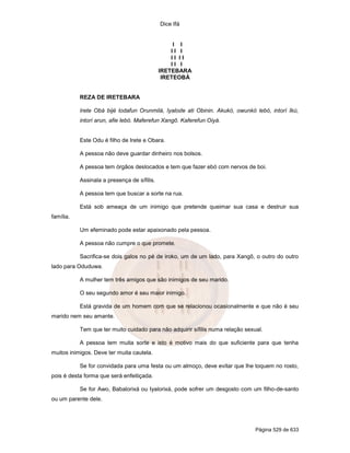 Dice Ifá
Página 529 de 633
I I
I I I
I I I I
I I I
IRETEBARA
IRETEOBÁ
REZA DE IRETEBARA
Irete Obá bijé lodafun Orunmilá, Iyalode ati Obinin. Akukó, owunkó lebó, intorí Ikú,
intorí arun, afie lebó. Maferefun Xangô. Kaferefun Oiyá.
Este Odu é filho de Irete e Obara.
A pessoa não deve guardar dinheiro nos bolsos.
A pessoa tem órgãos deslocados e tem que fazer ebó com nervos de boi.
Assinala a presença de sífilis.
A pessoa tem que buscar a sorte na rua.
Está sob ameaça de um inimigo que pretende queimar sua casa e destruir sua
família.
Um efeminado pode estar apaixonado pela pessoa.
A pessoa não cumpre o que promete.
Sacrifica-se dois galos no pé de iroko, um de um lado, para Xangô, o outro do outro
lado para Oduduwa.
A mulher tem três amigos que são inimigos de seu marido.
O seu segundo amor é seu maior inimigo.
Está gravida de um homem com que se relacionou ocasionalmente e que não é seu
marido nem seu amante.
Tem que ter muito cuidado para não adquirir sífilis numa relação sexual.
A pessoa tem muita sorte e isto é motivo mais do que suficiente para que tenha
muitos inimigos. Deve ter muita cautela.
Se for convidada para uma festa ou um almoço, deve evitar que lhe toquem no rosto,
pois é desta forma que será enfeitiçada.
Se for Awo, Babalorixá ou Iyalorixá, pode sofrer um desgosto com um filho-de-santo
ou um parente dele.
 