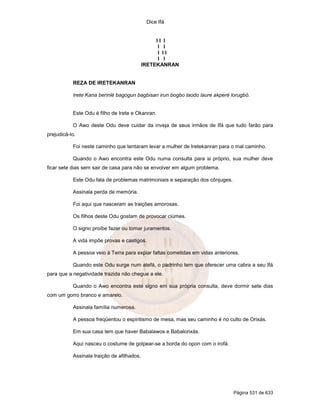Dice Ifá
Página 531 de 633
I I I
I I
I I I
I I
IRETEKANRAN
REZA DE IRETEKANRAN
Irete Kana berinlé bagogun bagbisan irun bogbo laodo laure akperé lorugbó.
Este Odu é filho de Irete e Okanran.
O Awo deste Odu deve cuidar da inveja de seus irmãos de Ifá que tudo farão para
prejudicá-lo.
Foi neste caminho que tentaram levar a mulher de Iretekanran para o mal caminho.
Quando o Awo encontra este Odu numa consulta para si próprio, sua mulher deve
ficar sete dias sem sair de casa para não se envolver em algum problema.
Este Odu fala de problemas matrimoniais e separação dos cônjuges.
Assinala perda de memória.
Foi aqui que nasceram as traições amorosas.
Os filhos deste Odu gostam de provocar ciúmes.
O signo proíbe fazer ou tomar juramentos.
A vida impõe provas e castigos.
A pessoa veio à Terra para expiar faltas cometidas em vidas anteriores.
Quando este Odu surge num atefá, o padrinho tem que oferecer uma cabra a seu Ifá
para que a negatividade trazida não chegue a ele.
Quando o Awo encontra este signo em sua própria consulta, deve dormir sete dias
com um gorro branco e amarelo.
Assinala família numerosa.
A pessoa freqüentou o espiritismo de mesa, mas seu caminho é no culto de Orixás.
Em sua casa tem que haver Babalawos e Babalorixás.
Aqui nasceu o costume de golpear-se a borda do opon com o irofá.
Assinala traição de afilhados.
 