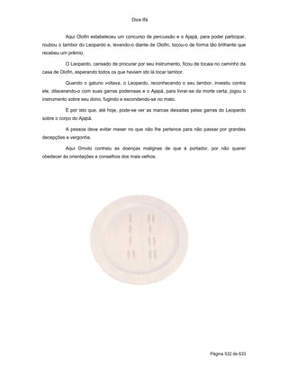 Dice Ifá
Página 532 de 633
Aqui Olofin estabeleceu um concurso de percussão e o Ajapá, para poder participar,
roubou o tambor do Leopardo e, levando-o diante de Olofin, tocou-o de forma tão brilhante que
recebeu um prêmio.
O Leopardo, cansado de procurar por seu instrumento, ficou de tocaia no caminho da
casa de Olofin, esperando todos os que haviam ido lá tocar tambor.
Quando o gatuno voltava, o Leopardo, reconhecendo o seu tambor, investiu contra
ele, dilacerando-o com suas garras poderosas e o Ajapá, para livrar-se da morte certa, jogou o
instrumento sobre seu dono, fugindo e escondendo-se no mato.
É por isto que, até hoje, pode-se ver as marcas deixadas pelas garras do Leopardo
sobre o corpo do Ajapá.
A pessoa deve evitar mexer no que não lhe pertence para não passar por grandes
decepções e vergonha.
Aqui Omolú contraiu as doenças malignas de que é portador, por não querer
obedecer às orientações e conselhos dos mais velhos.
 