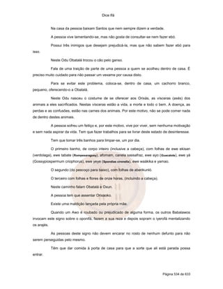 Dice Ifá
Página 534 de 633
Na casa da pessoa baixam Santos que nem sempre dizem a verdade.
A pessoa vive lamentando-se, mas não gosta de consultar-se nem fazer ebó.
Possui três inimigos que desejam prejudicá-la, mas que não sabem fazer ebó para
isso.
Neste Odu Obatalá trocou o cão pelo ganso.
Fala de uma traição de parte de uma pessoa a quem se acolheu dentro de casa. É
preciso muito cuidado para não passar um vexame por causa disto.
Para se evitar este problema, coloca-se, dentro de casa, um cachorro branco,
pequeno, oferecendo-o a Obatalá.
Neste Odu nasceu o costume de se oferecer aos Orixás, as vísceras (axés) dos
animais a eles sacrificados. Nestas vísceras estão a vida, a morte e todo o bem. A doença, as
perdas e as confusões, estão nas carnes dos animais. Por este motivo, não se pode comer nada
de dentro destes animais.
A pessoa sofreu um feitiço e, por este motivo, vive por viver, sem nenhuma motivação
e sem nada aspirar da vida. Tem que fazer trabalhos para se livrar deste estado de desinteresse.
Tem que tomar três banhos para limpar-se, um por dia.
O primeiro banho, de corpo inteiro (inclusive a cabeça), com folhas de ewe ekisan
(verdolaga), ewe tabate (Rompesaraguey), afomam, canela sassafraz, ewe ayo (Guacalote), ewe yá
(Gossypiospermum criophorus), ewe yeye (Spondias cironella), ewe waákika e yamao.
O segundo (do pescoço para baixo), com folhas de aberikunló.
O terceiro com folhas e flores de onze horas, (incluindo a cabeça).
Neste caminho falam Obatalá e Oxun.
A pessoa tem que assentar Orixaoko.
Existe uma maldição lançada pela própria mãe.
Quando um Awo é roubado ou prejudicado de alguma forma, os outros Babalawos
invocam este signo sobre o oponifá, fazem a sua reza e depois sopram o iyerofá mentalizando
os arajés.
As pessoas deste signo não devem encarar no rosto de nenhum defunto para não
serem perseguidas pelo mesmo.
Têm que dar comida à porta de casa para que a sorte que ali está parada possa
entrar.
 