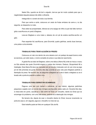 Dice Ifá
Página 535 de 633
Neste Odu, quando se dá borí a alguém, tem-se que ter muito cuidado para que a
negatividade daquela pessoa não afete o oficiante.
Iretegundá é o coveiro de toda a sua família.
Para que venha a sorte, coloca-se um cesto de frutas embaixo da cama e, no dia
seguinte, se despacha no mato.
Para obter-se prosperidade, oferece-se uma espiga de milho à qual não falte nenhum
grão e sacrifica-se um preá à Elegbara.
Leva-se Elegbara a uma mata e, debaixo de um pé de acácia sacrifica-se-lhe um
galo.
Para espantar Ikú sacrifica-se, para Orunmilá, quatro galinhas, sendo duas brancas,
uma preta e uma amarela.
TRABALHO PARA TIRAR ALGUÉM DA PRISÃO
Coloca-se um rato vivo dentro de uma ratoeira com um pedaço de papel branco onde
se escreveu, por sete vezes, o nome completo do preso e sua data de nascimento.
A gaiola fica ao lado de Elegbara, sobre uma tábua (Atena Ifá) onde se riscou e rezou
os Odu através dos quais Orunmilá engana a justiça dos homens: Oxetura, Otruponbará Ifé e
Iretelogbe. Esta Atena Ifá deve ser marcada com pó de efun misturado com otí, por cima se joga
pó de três pimentas da guiné. Durante três dias acende-se uma vela para Elegbara pedindo a
libertação do preso. No terceiro dia, se pergunta a Elegbara se o rato é dado a elegbara ou se é
levado até a porta do presídio e solta-o vivo.
TRABALHO PARA DERROTAR OS INIMIGOS
Pega-se uma lata com tampa e coloca-se, no seu interior, algumas pedrinhas
pequenas e papéis com os nomes dos inimigos escritos sete vezes cada um. Durante três dias,
à meia-noite em ponto, sacode-se a lata como se fosse um chocalho, diante do Orixá que se
encarregar do problema, com uma vela acesa, pedindo-se a destruição dos inimigos.
No terceiro dia, depois de soar o chocalho diante do Orixá, toca-se novamente na
porta de casa e, em seguida, joga-se o chocalho no meio da rua.
Este trabalho pode ser feito em qualquer Odu de Ifá.
 