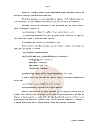 Dice Ifá
Página 537 de 633
Neste Odu a proteção vem da mulher, mas somente quando ela aceitar a religião do
esposo, do contrário o casamento será um fracasso.
Neste Odu, ao receber awofakan ou akofá, se a pessoa não for feita no Santo, tem
que assentar Oiyá. Se já for feita no Santo e não tiver Oiyá, deve assentá-la imediatamente.
Foi neste caminho que Olofin pediu a Xangô que fizesse ebó para salvar o mundo,
tendo Oduduwa como testemunha.
Aqui se coloca uma mão de Ifá no igbá de Xangô para controle do poder.
Aqui Olodumare determinou que tudo o que existe sobre a Terra tem um tempo de
vida e de duração, findos os quais, encontrará o seu fim.
A pessoa tem que tomar borí com ekú, ejá, ori e mel.
Para melhorar a situação, a pessoa deve colocar sete moedas na entrada de uma
igreja, para que alguém as encontre.
Tem que evitar o excesso de bebida.
Aqui foi criada a parte da mojuba dos Babalawos em que se diz:
Axé bogbo Egun Ke Timbelorun.
Axé Babá Ke Timbelorun.
Axé Yeye Ke Timbe Kirun.
Axé Oluwo Ke Timbelorun.
Para se alcançar o poder, oferece-se quatro pombos ao Egun de Iyaré.
A mãe da pessoa tem que tomar borí com dois pombos brancos para que não morra
em um ano.
Aqui fala de envenenamento por intermédio de frutas.
Falam das baratas que podem trazer prejuízos à pessoa.
Quando este Odu surge em atefá, acende-se uma fogueira com distintos tipos de
madeira dentro de uma mata, sacrifica-se um galo deixando seu sangue escorrer ao redor da
fogueira e depois, joga-se seu corpo dentro do fogo. Quando tudo queimar, recolhem-se os
ossos do galo para montar uma segurança para a pessoa para quem tenha saído. O padrinho e
o afilhado devem beber água na mesma quartinha para que não venham a se separar.
 