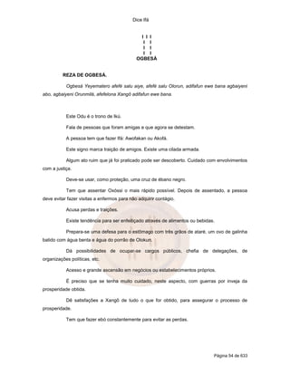 Dice Ifá
Página 54 de 633
I I I
I I
I I
I I
OGBESÁ
REZA DE OGBESÁ.
Ogbesá Yeyematero afefé salu aiye, afefé salu Olorun, adifafun ewe bana agbaiyeni
abo, agbaiyeni Orunmilá, afefelona Xangô adifafun ewe bana.
Este Odu é o trono de Ikú.
Fala de pessoas que foram amigas e que agora se detestam.
A pessoa tem que fazer Ifá: Awofakan ou Akofá.
Este signo marca traição de amigos. Existe uma cilada armada.
Algum ato ruim que já foi praticado pode ser descoberto. Cuidado com envolvimentos
com a justiça.
Deve-se usar, como proteção, uma cruz de ébano negro.
Tem que assentar Oxóssi o mais rápido possível. Depois de assentado, a pessoa
deve evitar fazer visitas a enfermos para não adquirir contágio.
Acusa perdas e traições.
Existe tendência para ser enfeitiçado através de alimentos ou bebidas.
Prepara-se uma defesa para o estômago com três grãos de ataré, um ovo de galinha
batido com água benta e água do porrão de Olokun.
Dá possibilidades de ocupar-se cargos públicos, chefia de delegações, de
organizações políticas, etc.
Acesso e grande ascensão em negócios ou estabelecimentos próprios.
É preciso que se tenha muito cuidado, neste aspecto, com guerras por inveja da
prosperidade obtida.
Dê satisfações a Xangô de tudo o que for obtido, para assegurar o processo de
prosperidade.
Tem que fazer ebó constantemente para evitar as perdas.
 