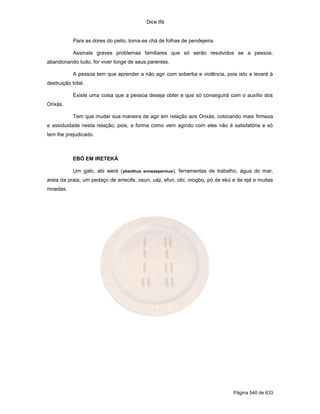 Dice Ifá
Página 540 de 633
Para as dores do peito, toma-se chá de folhas de pendejeira.
Assinala graves problemas familiares que só serão resolvidos se a pessoa,
abandonando tudo, for viver longe de seus parentes.
A pessoa tem que aprender a não agir com soberba e violência, pois isto a levará à
destruição total.
Existe uma coisa que a pessoa deseja obter e que só conseguirá com o auxílio dos
Orixás.
Tem que mudar sua maneira de agir em relação aos Orixás, colocando mais firmeza
e assiduidade nesta relação, pois, a forma como vem agindo com eles não é satisfatória e só
tem lhe prejudicado.
EBÓ EM IRETEKÁ
Um galo, abi weré (ybanthus enneaspermus), ferramentas de trabalho, água do mar,
areia da praia, um pedaço de arrecife, osun, uáji, efun, obí, orogbo, pó de ekú e de ejá e muitas
moedas.
 