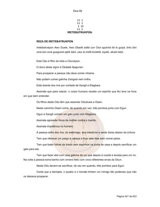 Dice Ifá
Página 541 de 633
I I I
I I I
I I I
I I I
IRETEBATRUKPON.
REZA DE IRETEBATRUKPON
Iretebatrukpon Awo Guele, Awo Obadé aditá oun Oxá oguiriná tiô lo guiyá, tinlo bini
omá bini omá guegueré ejélé lebó, owo la mefá tontiefá, eiyelé, akukó lebó.
Este Odu é filho de Irete e Oturukpon.
O dono deste signo é Obatalá Ajagunan.
Para prosperar a pessoa não deve comer inhame.
Não podem comer galinha d'angola nem milho.
Está doente dos rins por vontade de Xangô e Elegbara.
Assinala que para nascer, o corpo humano recebe um espírito que Ikú leva na hora
em que bem entender.
Os filhos deste Odu têm que assentar Oduduwa e Osain.
Neste caminho Osain come, de quando em vez, três pombos junto com Egun.
Ogun e Xangô comem um galo junto com Elegbara.
Assinala agressão física da mulher contra o marido.
Assinala impotência no homem.
A pessoa sofre dos rins, do estômago, dos intestinos e sente dores abaixo da cintura.
Tem que oferecer um pargo à cabeça e ficar sete dias sem comer peixe.
Tem que bater folhas de bredo sem espinhos na porta de casa e depois sacrificar um
galo para ela.
Tem que fazer ebó com uma galinha de cor que depois é cozida e levada para um rio.
Na volta a pessoa toma banho com omieró feito com cinco diferentes ervas da Oxun.
Neste Odu devem-se sacrificar, de vez em quando, três pombos para Egun.
Conta que a berinjela, o quiabo e o tomate tinham um inimigo tão poderoso que não
os deixava prosperar.
 