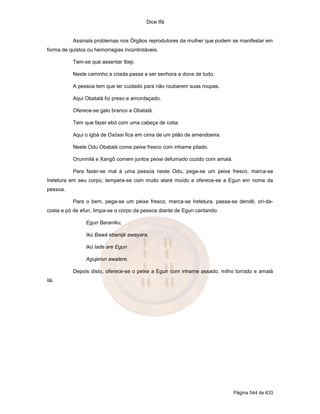 Dice Ifá
Página 544 de 633
Assinala problemas nos Órgãos reprodutores da mulher que podem se manifestar em
forma de quistos ou hemorragias incontroláveis.
Tem-se que assentar Ibeji.
Neste caminho a criada passa a ser senhora e dona de tudo.
A pessoa tem que ter cuidado para não roubarem suas roupas.
Aqui Obatalá foi preso e amordaçado.
Oferece-se galo branco a Obatalá.
Tem que fazer ebó com uma cabeça de cotia.
Aqui o igbá de Oxóssi fica em cima de um pilão de amendoeira.
Neste Odu Obatalá come peixe fresco com inhame pilado.
Orunmilá e Xangô comem juntos peixe defumado cozido com amalá.
Para fazer-se mal à uma pessoa neste Odu, pega-se um peixe fresco, marca-se
Iretetura em seu corpo, tempera-se com muito ataré moído e oferece-se a Egun em nome da
pessoa.
Para o bem, pega-se um peixe fresco, marca-se Iretetura, passa-se dendê, ori-da-
costa e pó de efun, limpa-se o corpo da pessoa diante de Egun cantando:
Egun Baraniku,
Ikú Bawá ebanijé awayara,
Ikú lade are Egun
Agujerun awalere.
Depois disto, oferece-se o peixe a Egun com inhame assado, milho torrado e amalá
ilá.
 