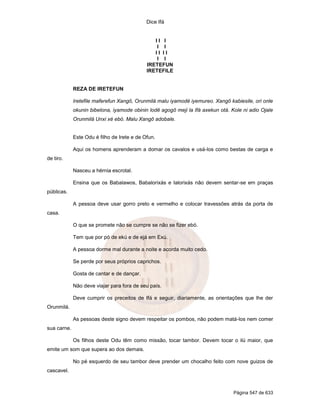 Dice Ifá
Página 547 de 633
I I I
I I
I I I I
I I
IRETEFUN
IRETEFILE
REZA DE IRETEFUN
Iretefile maferefun Xangô, Orunmilá malu iyamodé iyemureo. Xangô kabiesile, ori onle
okunin bibelona, iyamode obinin lodê agogô meji la Ifá axekun otá. Kole ni adio Ojale
Orunmilá Unxi xé ebó. Malu Xangô adobale.
Este Odu é filho de Irete e de Ofun.
Aqui os homens aprenderam a domar os cavalos e usá-los como bestas de carga e
de tiro.
Nasceu a hérnia escrotal.
Ensina que os Babalawos, Babalorixás e Ialorixás não devem sentar-se em praças
públicas.
A pessoa deve usar gorro preto e vermelho e colocar travessões atrás da porta de
casa.
O que se promete não se cumpre se não se fizer ebó.
Tem que por pó de ekú e de ejá em Exú.
A pessoa dorme mal durante a noite e acorda muito cedo.
Se perde por seus próprios caprichos.
Gosta de cantar e de dançar.
Não deve viajar para fora de seu país.
Deve cumprir os preceitos de Ifá e seguir, diariamente, as orientações que lhe der
Orunmilá.
As pessoas deste signo devem respeitar os pombos, não podem matá-los nem comer
sua carne.
Os filhos deste Odu têm como missão, tocar tambor. Devem tocar o ilú maior, que
emite um som que supera ao dos demais.
No pé esquerdo de seu tambor deve prender um chocalho feito com nove guizos de
cascavel.
 