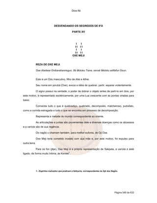 Dice Ifá
Página 549 de 633
DESVENDANDO OS SEGREDOS DE IFÁ
PARTE XV
I I
I I I I
I I
I I I I
OXE MEJI
REZA DE OXE MEJI
Oxe Aladaxe Onibarabaniregun, Ifá Moloku Tiane, xenxé Moloku adifafun Oxun.
Este é um Odu masculino, filho de Atié e Athie.
Seu nome em yorubá (Oxe), evoca a idéia de quebrar, partir, separar violentamente.
O signo possui na verdade, o poder de dobrar o objeto antes de parti-lo em dois, por
este motivo, é representado esotéricamente, por uma Lua crescente com as pontas viradas para
baixo.
Comanda tudo o que é quebradiço, quebrado, decomposto, malcheiroso, putrefato,
como a comida estragada e tudo o que se encontra em processo de decomposição.
Representa a metade do mundo correspondente ao oriente.
As articulações e juntas são provenientes dele e diversas doenças como os abcessos
e a varíola são de sua regência.
Os nagôs o chamam também, para melhor eufonia, de Oji Oxe.
Oxe Meji teria cometido incesto com sua mãe e, por este motivo, foi expulso para
outra terra.
Para os fon (jêje), Oxe Meji é a própria representação de Sakpata, a varíola e está
ligado, de forma muito íntima, às Kenesi
1
.
1 - Espíritos malvados que praticam a feitiçaria, correspondentes às Ajé dos Nagôs.
 
