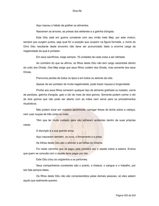 Dice Ifá
Página 550 de 633
Aqui nasceu o hábito de grelhar os alimentos.
Nasceram as árvores, as presas dos elefantes e a galinha d'angola.
Este Odu está em guerra constante com seu irmão Irete Meji, por este motivo,
sempre que surgem juntos, seja qual for a posição que ocupem na figura formada, o nome do
Omo Odu resultante deste encontro não deve ser pronunciado dado a enorme carga de
negatividade da qual é portador.
Em seus sacrifícios, exige sempre, 16 unidades de cada coisa a ser ofertada.
Ao contrário do que se afirma, os filhos deste Odu não tem cargo sacerdotal dentro
do culto dos Orixás. Oxe Meji exige que seus filhos cuidem dos Orixás, mas somente dos seus
Orixás.
Prenuncia perdas de todos os tipos e em todos os setores da vida.
Apesar de ser portador de muita negatividade, pode trazer riqueza e longevidade.
Proíbe aos seus filhos comerem qualquer tipo de alimento grelhado ou tostado, carne
de perdizes, galinha d'angola, galo e obí de mais de dois gomos. Somente podem comer o obí
de dois gomos que não pode ser aberto com as mãos nem serve para os procedimentos
ritualísticos.
Não podem tocar em madeira apodrecida, carregar feixes de lenha sobre a cabeça,
nem usar roupas de três cores ou mais.
Têm que ter muito cuidado para não sofrerem acidentes dentro de suas próprias
casas.
A discrição é a sua grande arma.
Aqui nasceram também, os ovos, o firmamento e a prata.
As folhas deste Odu são o afoman e as folhas do inhame.
Foi neste caminho que se jogou pela primeira vez o okpele sobre a esteira. Ensina
que quem se consulta com o okpele deve pagar por isto.
Este Odu criou os ungüentos e os perfumes.
Seus companheiros constantes são o pranto, a tristeza, o sangue e o trabalho, por
isto fala sempre deles.
Os filhos deste Odu não são compreendidos pelas demais pessoas, só eles sabem
aquilo que realmente querem.
 
