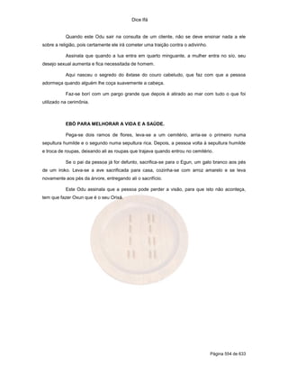 Dice Ifá
Página 554 de 633
Quando este Odu sair na consulta de um cliente, não se deve ensinar nada a ele
sobre a religião, pois certamente ele irá cometer uma traição contra o adivinho.
Assinala que quando a lua entra em quarto minguante, a mulher entra no sío, seu
desejo sexual aumenta e fica necessitada de homem.
Aqui nasceu o segredo do êxtase do couro cabeludo, que faz com que a pessoa
adormeça quando alguém lhe coça suavemente a cabeça.
Faz-se borí com um pargo grande que depois é atirado ao mar com tudo o que foi
utilizado na cerimônia.
EBÓ PARA MELHORAR A VIDA E A SAÚDE.
Pega-se dois ramos de flores, leva-se a um cemitério, arria-se o primeiro numa
sepultura humilde e o segundo numa sepultura rica. Depois, a pessoa volta à sepultura humilde
e troca de roupas, deixando ali as roupas que trajava quando entrou no cemitério.
Se o pai da pessoa já for defunto, sacrifica-se para o Egun, um galo branco aos pés
de um iroko. Leva-se a ave sacrificada para casa, cozinha-se com arroz amarelo e se leva
novamente aos pés da árvore, entregando ali o sacrifício.
Este Odu assinala que a pessoa pode perder a visão, para que isto não aconteça,
tem que fazer Oxun que é o seu Orixá.
 