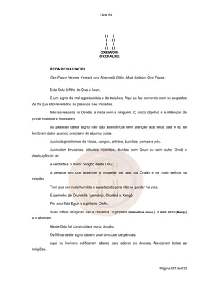 Dice Ifá
Página 557 de 633
I I I
I I I
I I
I I I I
OXEIWORI
OXEPAURE
REZA DE OXEIWORI
Oxe Paure Yeyere Yewará omi Abanxelú Ofito. Mojá lodafun Oxe Paure.
Este Odu é filho de Oxe e Iwori.
É um signo de mal-agradecidos e de traições. Aqui se faz comercio com os segredos
de Ifá que são revelados às pessoas não iniciadas.
Não se respeita os Orixás, a nada nem a ninguém. O único objetivo é a obtenção de
poder material e financeiro.
As pessoas deste signo não dão assistência nem atenção aos seus pais e só se
lembram deles quando precisam de alguma coisa.
Assinala problemas de vistas, sangue, artrites, bursites, pernas e pés.
Assinalam bruxarias, atitudes violentas, dívidas com Oxun ou com outro Orixá e
destruição do lar.
A vaidade é o maior osogbo deste Odu.
A pessoa tem que aprender a respeitar os pais, os Orixás e os mais velhos na
religião.
Tem que ser mais humilde e agradecido para não se perder na vida.
É caminho de Orunmilá, Iyemanjá, Obatalá e Xangô.
Por aqui fala Egun e o próprio Olofin.
Suas folhas litúrgicas são a clavelina, o girassol (Helianthus annus), o ewe exin (Maloja)
e o afomam.
Neste Odu foi construída a porta do céu.
Os filhos deste signo devem usar um colar de pérolas.
Aqui os homens edificaram altares para adorar os deuses. Nasceram todas as
religiões.
 