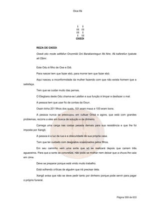 Dice Ifá
Página 559 de 633
I I
I I I I
I I I
I I I
OXEDI
REZA DE OXEDI
Oxedi oko mode adifafun Orunmilá Oni Barabaniregun Ifá Nire. Ifá kaferefun Iyalode
ati Obini.
Este Odu é filho de Oxe e Odi.
Para nascer tem que fazer ebó, para morrer tem que fazer ebó.
Aqui nasceu a inconformidade da mulher fazendo com que não exista homem que a
satisfaça.
Tem que se cuidar muito das pernas.
O Elegbara deste Odu chama-se Lalafan e sua função é limpar e desfazer o mal.
A pessoa tem que usar fio de contas da Oxun.
Osain tinha 201 filhos dos quais, 101 eram maus e 100 eram bons.
A pessoa nunca se preocupou em cultuar Orixá e agora, que está com grandes
problemas, recorre a eles em busca de solução e de dinheiro.
Carrega uma carga nas costas pesada demais para sua resistência e que lhe foi
imposta por Xangô.
A pessoa é a luz da rua e a obscuridade de sua própria casa.
Tem que ter cuidado com desgostos ocasionados pelos filhos.
Em seu caminho vem uma sorte que só se realizará depois que caírem três
aguaceiros. Para que a sorte se concretize, não pode se molhar nem deixar que a chuva lhe caia
em cima.
Deve se preparar porque está vindo muito trabalho.
Está sofrendo críticas de alguém que irá precisar dela.
Xangô avisa que não se deve pedir tanto por dinheiro porque pode servir para pagar
o próprio funeral.
 