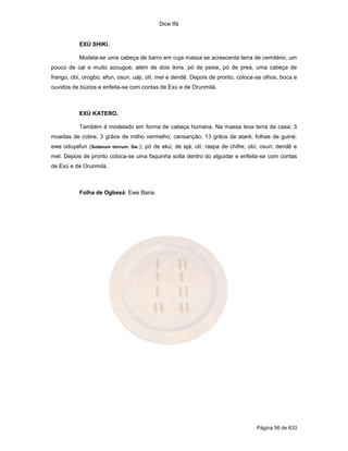 Dice Ifá
Página 56 de 633
EXÚ SHIKI.
Modela-se uma cabeça de barro em cuja massa se acrescenta terra de cemitério, um
pouco de cal e muito azougue, além de dois ikins, pó de peixe, pó de preá, uma cabeça de
frango, obí, orogbo, efun, osun, uáji, otí, mel e dendê. Depois de pronto, coloca-se olhos, boca e
ouvidos de búzios e enfeita-se com contas de Exú e de Orunmilá.
EXÚ KATERO.
Também é modelado em forma de cabeça humana. Na massa leva terra de casa; 3
moedas de cobre; 3 grãos de milho vermelho; cansanção; 13 grãos de ataré; folhas de guiné;
ewe oduyafun (Solanum torvum. Sw.); pó de ekú; de ejá; otí; raspa de chifre; obí; osun; dendê e
mel. Depois de pronto coloca-se uma faquinha solta dentro do alguidar e enfeita-se com contas
de Exú e de Orunmilá.
Folha de Ogbesá: Ewe Bana.
 
