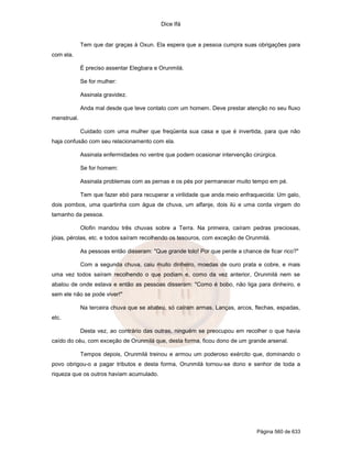 Dice Ifá
Página 560 de 633
Tem que dar graças à Oxun. Ela espera que a pessoa cumpra suas obrigações para
com ela.
É preciso assentar Elegbara e Orunmilá.
Se for mulher:
Assinala gravidez.
Anda mal desde que teve contato com um homem. Deve prestar atenção no seu fluxo
menstrual.
Cuidado com uma mulher que freqüenta sua casa e que é invertida, para que não
haja confusão com seu relacionamento com ela.
Assinala enfermidades no ventre que podem ocasionar intervenção cirúrgica.
Se for homem:
Assinala problemas com as pernas e os pés por permanecer muito tempo em pé.
Tem que fazer ebó para recuperar a virilidade que anda meio enfraquecida: Um galo,
dois pombos, uma quartinha com água de chuva, um alfanje, dois ilú e uma corda virgem do
tamanho da pessoa.
Olofin mandou três chuvas sobre a Terra. Na primeira, caíram pedras preciosas,
jóias, pérolas, etc. e todos saíram recolhendo os tesouros, com exceção de Orunmilá.
As pessoas então disseram: "Que grande tolo! Por que perde a chance de ficar rico?"
Com a segunda chuva, caiu muito dinheiro, moedas de ouro prata e cobre, e mais
uma vez todos saíram recolhendo o que podiam e, como da vez anterior, Orunmilá nem se
abalou de onde estava e então as pessoas disseram: "Como é bobo, não liga para dinheiro, e
sem ele não se pode viver!"
Na terceira chuva que se abateu, só caíram armas. Lanças, arcos, flechas, espadas,
etc.
Desta vez, ao contrário das outras, ninguém se preocupou em recolher o que havia
caído do céu, com exceção de Orunmilá que, desta forma, ficou dono de um grande arsenal.
Tempos depois, Orunmilá treinou e armou um poderoso exército que, dominando o
povo obrigou-o a pagar tributos e desta forma, Orunmilá tornou-se dono e senhor de toda a
riqueza que os outros haviam acumulado.
 