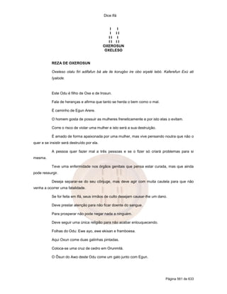 Dice Ifá
Página 561 de 633
I I
I I I
I I I
I I I I
OXEROSUN
OXELESO
REZA DE OXEROSUN
Oxeleso olalu firi adifafun bá ale ile korugbo ire obo eiyelé lebó. Kaferefun Exú ati
Iyalode.
Este Odu é filho de Oxe e de Irosun.
Fala de heranças e afirma que tanto se herda o bem como o mal.
É caminho de Egun Arere.
O homem gosta de possuir as mulheres freneticamente e por isto elas o evitam.
Corre o risco de violar uma mulher e isto será a sua destruição.
É amado de forma apaixonada por uma mulher, mas vive pensando noutra que não o
quer e se insistir será destruído por ela.
A pessoa quer fazer mal a três pessoas e se o fizer só criará problemas para si
mesma.
Teve uma enfermidade nos órgãos genitais que pensa estar curada, mas que ainda
pode ressurgir.
Deseja separar-se do seu cônjuge, mas deve agir com muita cautela para que não
venha a ocorrer uma fatalidade.
Se for feita em Ifá, seus irmãos de culto desejam causar-lhe um dano.
Deve prestar atenção para não ficar doente do sangue.
Para prosperar não pode negar nada a ninguém.
Deve seguir uma única religião para não acabar enlouquecendo.
Folhas do Odu: Ewe ayo, ewe ekisan e framboesa.
Aqui Oxun come duas galinhas pintadas.
Coloca-se uma cruz de cedro em Orunmilá.
O Ôsun do Awo deste Odu come um galo junto com Egun.
 