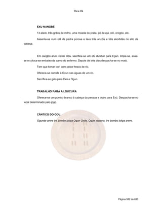 Dice Ifá
Página 562 de 633
EXU NANGBE
13 ataré, três grãos de milho, uma moeda de prata, pó de ejá, obí, orogbo, etc.
Assenta-se num otá de pedra porosa e lava três anzóis e três ekodidés no alto da
cabeça.
Em osogbo arun, neste Odu, sacrifica-se um etú dundun para Egun, limpa-se, assa-
se e coloca-se embaixo da cama do enfermo. Depois de três dias despacha-se no mato.
Tem que tomar borí com peixe fresco de rio.
Oferece-se comida à Oxun nas águas de um rio.
Sacrifica-se galo para Exú e Ogun.
TRABALHO PARA A LOUCURA
Oferece-se um pombo branco à cabeça da pessoa e outro para Exú. Despacha-se no
local determinado pelo jogo.
CÂNTICO DO ODU:
Ogunde arere ire bombo lokpa Ogun Onile, Ogun Walona, Ire bombo lokpa arere.
 