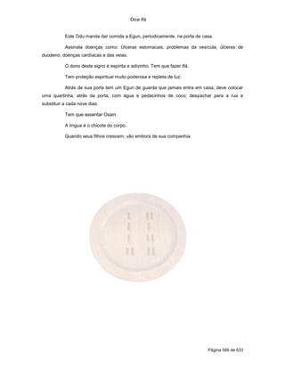 Dice Ifá
Página 566 de 633
Este Odu manda dar comida a Egun, periodicamente, na porta de casa.
Assinala doenças como: Úlceras estomacais, problemas da vesícula, úlceras de
duodeno, doenças cardíacas e das veias.
O dono deste signo é espírita e adivinho. Tem que fazer Ifá.
Tem proteção espiritual muito poderosa e repleta de luz.
Atrás de sua porta tem um Egun de guarda que jamais entra em casa, deve colocar
uma quartinha, atrás da porta, com água e pedacinhos de coco, despachar para a rua e
substituir a cada nove dias.
Tem que assentar Osain.
A língua é o chicote do corpo.
Quando seus filhos crescem, vão embora de sua companhia.
 