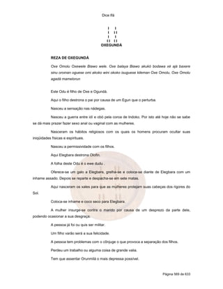 Dice Ifá
Página 569 de 633
I I
I I I
I I
I I I I
OXEGUNDÁ
REZA DE OXEGUNDÁ
Oxe Omolu Oxewele Biawo wele. Oxe balaya Biawo akukó bodawa xé ajá baxere
sinu oroinan oguese omi akoko wini okoko isuguese kileman Oxe Omolu, Oxe Omolu
agadá mamelorun
Este Odu é filho de Oxe e Ogundá.
Aqui o filho destrona o pai por causa de um Egun que o perturba.
Nasceu a sensação nas nádegas.
Nasceu a guerra entre idí e obó pela coroa de Indoko. Por isto até hoje não se sabe
se dá mais prazer fazer sexo anal ou vaginal com as mulheres.
Nasceram os hábitos religiosos com os quais os homens procuram ocultar suas
iniqüidades físicas e espirituais.
Nasceu a permissividade com os filhos.
Aqui Elegbara destrona Olofin.
A folha deste Odu é o ewe dudu .
Oferece-se um galo a Elegbara, grelha-se e coloca-se diante de Elegbara com um
inhame assado. Depois se reparte e despacha-se em sete matas.
Aqui nasceram os xales para que as mulheres protejam suas cabeças dos rigores do
Sol.
Coloca-se inhame e coco seco para Elegbara.
A mulher insurge-se contra o marido por causa de um desprezo da parte dele,
podendo ocasionar a sua desgraça.
A pessoa já foi ou quis ser militar.
Um filho varão será a sua felicidade.
A pessoa tem problemas com o cônjuge o que provoca a separação dos filhos.
Perdeu um trabalho ou alguma coisa de grande valia.
Tem que assentar Orunmilá o mais depressa possível.
 