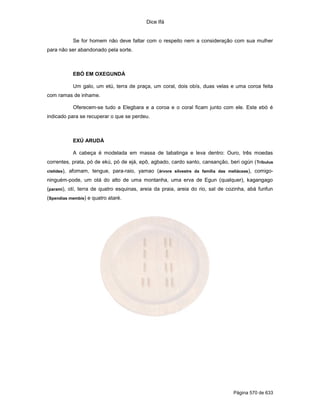 Dice Ifá
Página 570 de 633
Se for homem não deve faltar com o respeito nem a consideração com sua mulher
para não ser abandonado pela sorte.
EBÓ EM OXEGUNDÁ
Um galo, um etú, terra de praça, um coral, dois obís, duas velas e uma coroa feita
com ramas de inhame.
Oferecem-se tudo a Elegbara e a coroa e o coral ficam junto com ele. Este ebó é
indicado para se recuperar o que se perdeu.
EXÚ ARUDÁ
A cabeça é modelada em massa de tabatinga e leva dentro: Ouro, três moedas
correntes, prata, pó de ekú, pó de ejá, epô, agbado, cardo santo, cansanção, beri ogún (Tribulus
cistides), afomam, tengue, para-raio, yamao (árvore silvestre da família das meliáceas), comigo-
ninguém-pode, um otá do alto de uma montanha, uma erva de Egun (qualquer), kagangago
(parami), otí, terra de quatro esquinas, areia da praia, areia do rio, sal de cozinha, abá funfun
(Spendias membis) e quatro ataré.
 
