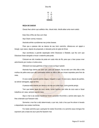Dice Ifá
Página 571 de 633
I I I
I I I
I I
I I I
OXESÁ
REZA DE OXESÁ
Oxesá Awo obinin opú adifafun Ako. Akukó lebó. Akofá atitan erita merin elebó.
Este Odu é filho de Oxe com Osá.
Aqui Osain comeu macaco.
Assinala artrite e problemas nas juntas ósseas.
Para que a pessoa não se desvie de seu bom caminho, oferece-se um ajapá a
Xangô, cujo casco, depois de preparado, é deixado junto do igbá do Orixá.
Aqui aconteceu a grande separação entre Oduduwa e Obatalá, que fez com que
Oduduwa fosse obrigada a trocar o estanho pela prata.
Colocam-se oito moedas de prata em cada mão de Ifá, para que o Awo possa viver
adivinhando por muitos e muitos anos.
Oferecem-se duas galinhas à Oiyá e duas ao Egun Iyatobí.
Assinala fogo dentro de casa que, para ser evitado, faz-se ebó com três ofás e três
molhos de palha seca que são queimados sobre os ofás e têm as cinzas sopradas para fora de
casa.
O coco verde, quando perde a água, ninguém o quer. O coco seco, depois de partido,
se estiver estragado, joga-se fora.
A pessoa está doente por dentro e se não se cuidar logo, corre grande perigo.
Tem que beber água de coco verde, tomar banhos com leite de coco seco e fazer
trabalhos em casa, sempre usando coco.
Aqui o mar e as costas marítimas foram consultar Orunmilá e, saindo este signo, foi-
lhes ordenado que fizessem ebó.
Somente o mar fez o ebó determinado, e por isto, todo o lixo que lhe atiram é levado
e depositado nas costas marítimas.
Foi neste caminho que o periquito foi visitar Orunmilá e no caminho seus inimigos lhe
sopraram pós a base de osun para lhe fazerem mal.
 
