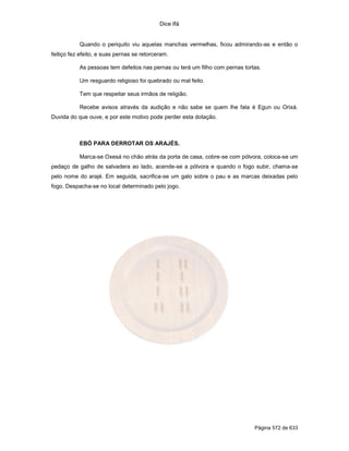 Dice Ifá
Página 572 de 633
Quando o periquito viu aquelas manchas vermelhas, ficou admirando-as e então o
feitiço fez efeito, e suas pernas se retorceram.
As pessoas tem defeitos nas pernas ou terá um filho com pernas tortas.
Um resguardo religioso foi quebrado ou mal feito.
Tem que respeitar seus irmãos de religião.
Recebe avisos através da audição e não sabe se quem lhe fala é Egun ou Orixá.
Duvida do que ouve, e por este motivo pode perder esta dotação.
EBÓ PARA DERROTAR OS ARAJÉS.
Marca-se Oxesá no chão atrás da porta de casa, cobre-se com pólvora, coloca-se um
pedaço de galho de salvadera ao lado, acende-se a pólvora e quando o fogo subir, chama-se
pelo nome do arajé. Em seguida, sacrifica-se um galo sobre o pau e as marcas deixadas pelo
fogo. Despacha-se no local determinado pelo jogo.
 