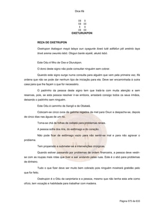 Dice Ifá
Página 575 de 633
I I I
I I I I
I I
I I I I
OXETURUKPON
REZA DE OXETRUPON
Oxetrupon ikabagun mayá lalaya oun oyagunle ilowó tulé adifafun piti aretinlo laya
tinxé arema owunko lebó. Ologun bante eiyelé, akukó lebó.
Este Odu é filho de Oxe e Oturukpon.
O dono deste signo não pode consultar ninguém sem cobrar.
Quando este signo surge numa consulta para alguém que vem pela primeira vez, Ifá
ordena que não se pode dar nenhum tipo de iniciação para ela. Deve ser encaminhada à outra
casa para que lhe façam o que for necessário.
O padrinho da pessoa deste signo tem que tratá-la com muita atenção e sem
reservas, pois, se esta pessoa resolver ir-se embora, arrastará consigo todos os seus irmãos,
deixando o padrinho sem ninguém.
Este Odu é caminho de Xangô e de Obatalá.
Colocam-se cinco ovos de galinha regados de mel para Oxun e despacha-se, depois
de cinco dias nas águas de um rio.
Toma-se chá de folhas de oxibatá para problemas renais.
A pessoa sofre dos rins, do estômago e do coração.
Não pode ficar de estômago vazio para não sentir-se mal e para não agravar o
problema.
Tem propensão a submeter-se a intervenções cirúrgicas.
Quando estiver passando por problemas de ordem financeira, a pessoa deve vestir-
se com as roupas mais rotas que tiver e sair andando pelas ruas. Este é o ebó para problemas
de dinheiro.
Tudo o que fizer deve ser muito bem cobrado pois ninguém mostrará gratidão pelo
que for feito.
Oxetrupon é o Odu da carpintaria e a pessoa, mesmo que não tenha esta arte como
ofício, tem vocação e habilidade para trabalhar com madeira.
 