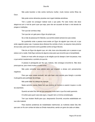 Dice Ifá
Página 576 de 633
Não pode levantar a mão contra nenhuma mulher, muito menos contra filhas da
Oxun.
Não pode comer alimentos picantes nem ingerir bebidas alcoólicas.
Tem o poder de conseguir realizar tudo o que pede. Por este motivo não deve
alegrar-se com o mal de quem quer que seja, para não ser acusado de fazer o mal através de
pragas e maldições.
Tem que dar comida a Ibeji.
Tem que dar um galo para o Egun do próprio pai.
Se a mãe da pessoa já for falecida, sua sombra estará sempre às suas costas.
No quarteirão onde a pessoa mora existe um Egun de alguém que viveu ali, e que
anda vagando pelas ruas. A pessoa deve oferecer-lhe comida e fumo, na esquina mais próxima
de sua casa, para que funcione como guardião contra os Egun Burukú.
Fala de um Egun de alguém que, em vida, teve uma discussão com a pessoa e que
estava com a razão. Este Egun precisa de alguma coisa para que encontre paz e tranqüilidade.
Existe um mais velho de sangue ou de religião que diz desejar o bem da pessoa, mas
o que sente é exatamente o contrário do que diz.
A pessoa é perseguida por Ikú que, todavia, não consegue encontrá-la. Não deve
preocupar-se, pois viverá muitos e muitos anos.
Não pode comentar seus planos para que ninguém a atrase com pensamentos
negativos.
Para que suas coisas evoluam, tem que fazer uma comida para Xangô e convidar
muita gente para participar da entrega.
Não pode bater na cabeça de crianças.
Neste caminho nasceu Babá Axó que ensinou os homens a usarem roupas e a arte
da carpintaria.
Quando sai este Odu tem-se que pesquisar muito bem o que Exú está querendo.
À mulher para quem saia este signo, ninguém tem a mínima consideração.
Tem que receber Akofá para que, desposando Orunmilá, encontre estabilidade em
sua vida material.
Para resolver problemas de instabilidade matrimonial, as mulheres deste Odu têm
que usar um fio com contas de todos os Orixás masculinos, sendo um gomo de cada um deles.
 